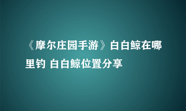 《摩尔庄园手游》白白鲸在哪里钓 白白鲸位置分享