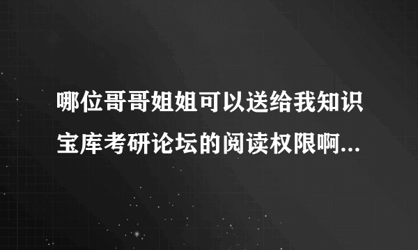 哪位哥哥姐姐可以送给我知识宝库考研论坛的阅读权限啊 高分求