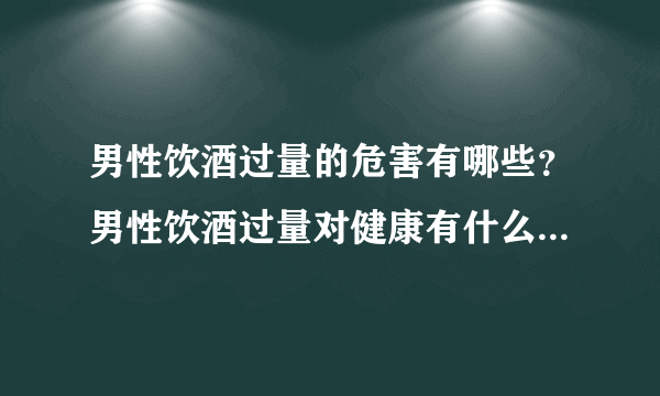 男性饮酒过量的危害有哪些？男性饮酒过量对健康有什么危害？[图]