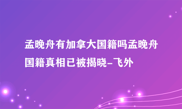 孟晚舟有加拿大国籍吗孟晚舟国籍真相已被揭晓-飞外