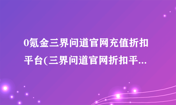 0氪金三界问道官网充值折扣平台(三界问道官网折扣平台2023)