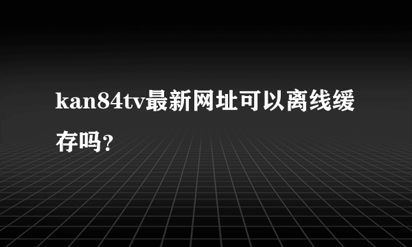 kan84tv最新网址可以离线缓存吗？