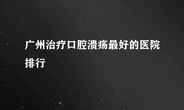 广州治疗口腔溃疡最好的医院排行