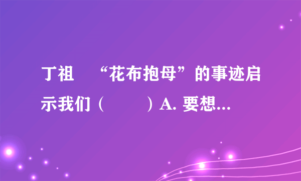 丁祖伋“花布抱母”的事迹启示我们（　　）A. 要想办法出名，为获得荣誉而孝敬父母B.  既不忘父母的养育恩，又要在生活中做到孝敬父母，热爱父母，回报父母C.  马上辍学出去打工挣钱，回来后到大医院给父母检查身体D.  家是温馨的港湾，我们要时刻牵挂家人