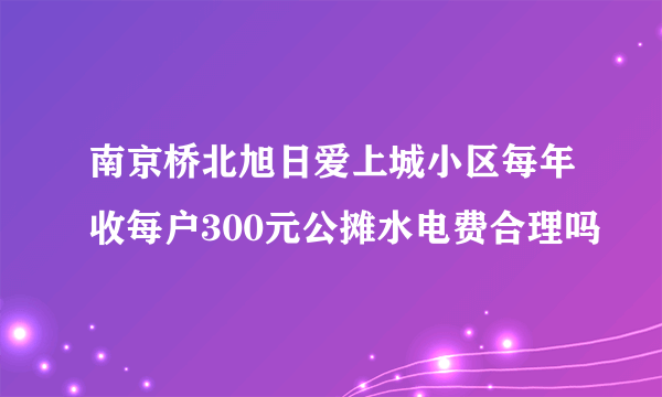 南京桥北旭日爱上城小区每年收每户300元公摊水电费合理吗