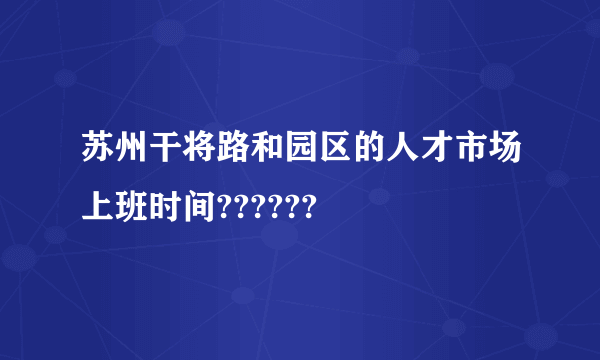 苏州干将路和园区的人才市场上班时间??????