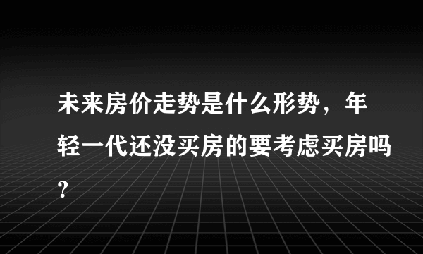 未来房价走势是什么形势，年轻一代还没买房的要考虑买房吗？