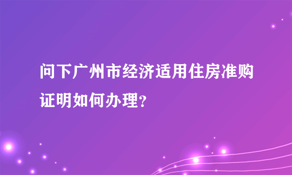 问下广州市经济适用住房准购证明如何办理？