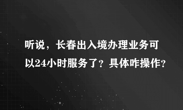 听说，长春出入境办理业务可以24小时服务了？具体咋操作？