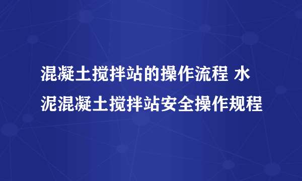 混凝土搅拌站的操作流程 水泥混凝土搅拌站安全操作规程