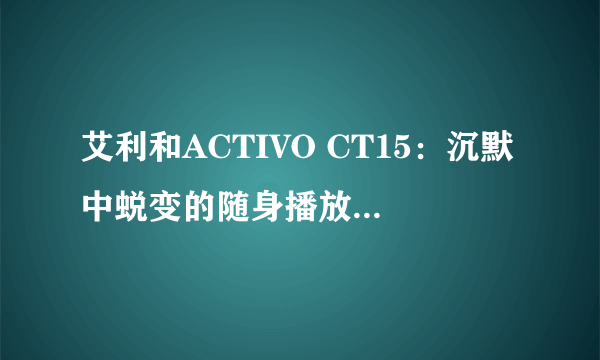 艾利和ACTIVO CT15：沉默中蜕变的随身播放器新形态