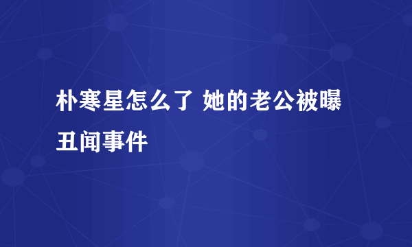 朴寒星怎么了 她的老公被曝丑闻事件