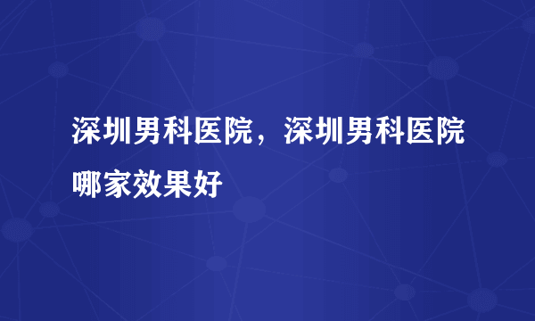 深圳男科医院，深圳男科医院哪家效果好