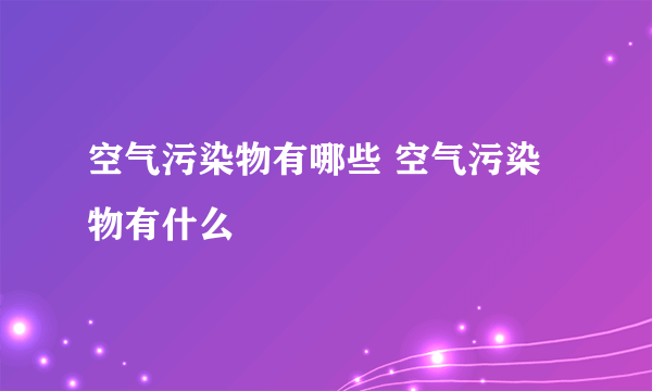 空气污染物有哪些 空气污染物有什么