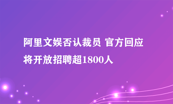 阿里文娱否认裁员 官方回应将开放招聘超1800人