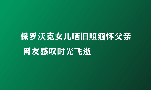 保罗沃克女儿晒旧照缅怀父亲 网友感叹时光飞逝