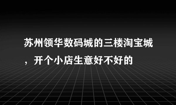 苏州领华数码城的三楼淘宝城，开个小店生意好不好的