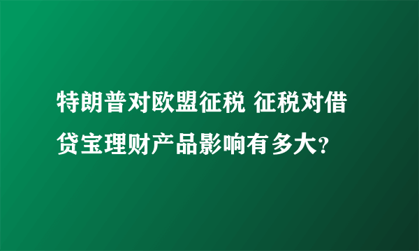 特朗普对欧盟征税 征税对借贷宝理财产品影响有多大？