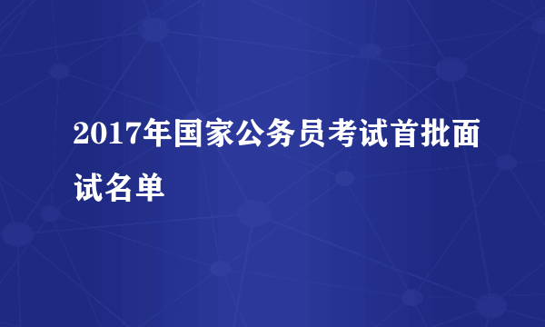 2017年国家公务员考试首批面试名单