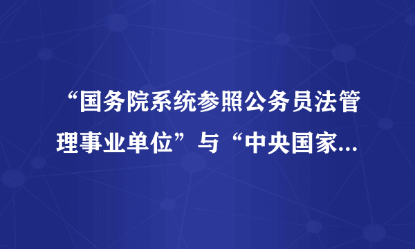 “国务院系统参照公务员法管理事业单位”与“中央国家行政机关直属机构和派出机构”两个概念的区别？