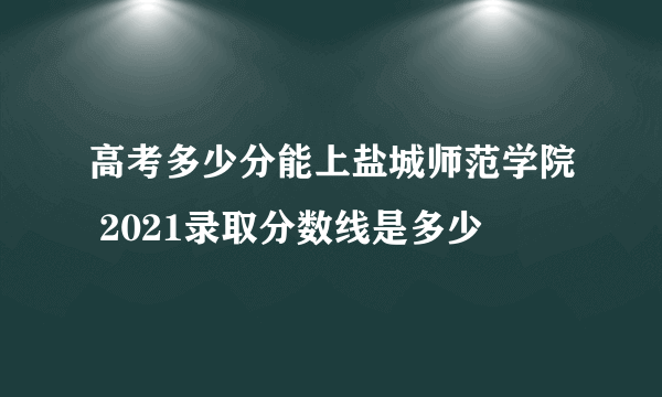 高考多少分能上盐城师范学院 2021录取分数线是多少