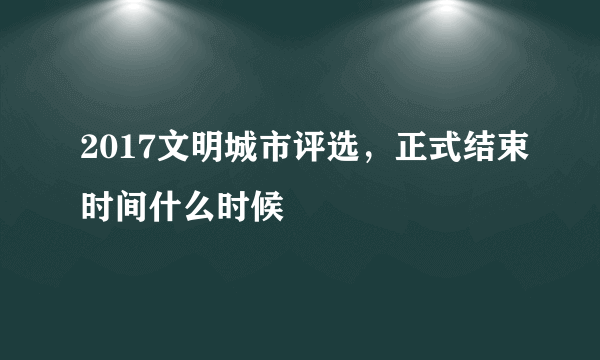 2017文明城市评选，正式结束时间什么时候