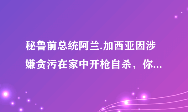 秘鲁前总统阿兰.加西亚因涉嫌贪污在家中开枪自杀，你怎么看？