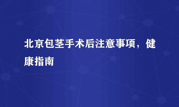 北京包茎手术后注意事项，健康指南