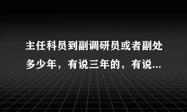 主任科员到副调研员或者副处多少年，有说三年的，有说四年的。具体多少？