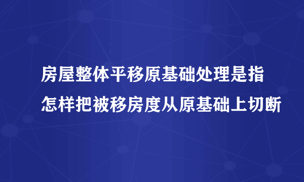 房屋整体平移原基础处理是指怎样把被移房度从原基础上切断