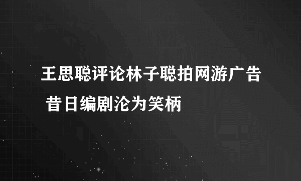 王思聪评论林子聪拍网游广告 昔日编剧沦为笑柄