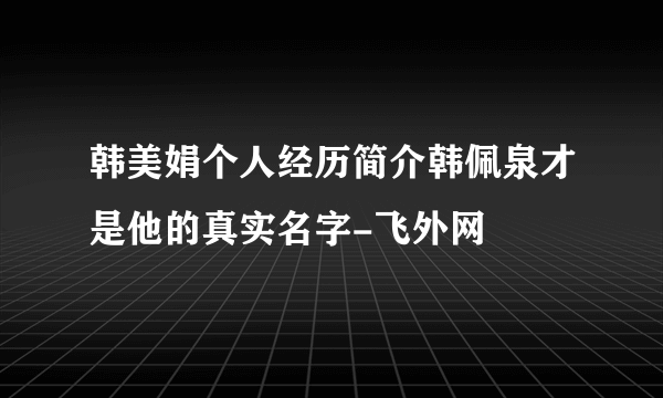 韩美娟个人经历简介韩佩泉才是他的真实名字-飞外网