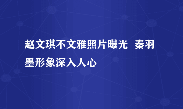 赵文琪不文雅照片曝光  秦羽墨形象深入人心