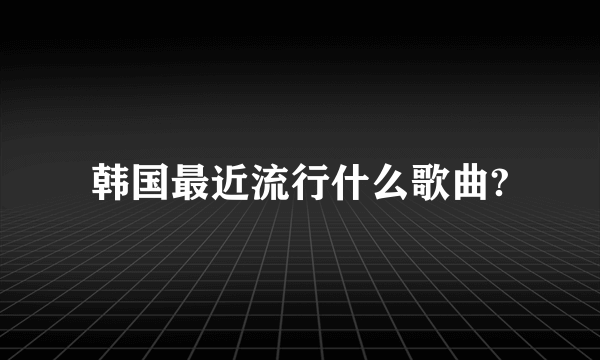 韩国最近流行什么歌曲?