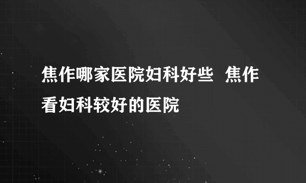 焦作哪家医院妇科好些  焦作看妇科较好的医院