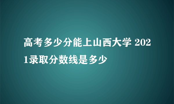 高考多少分能上山西大学 2021录取分数线是多少