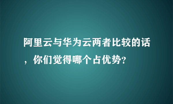 阿里云与华为云两者比较的话，你们觉得哪个占优势？