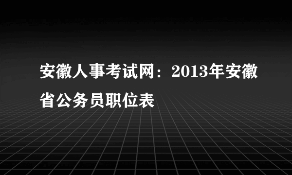 安徽人事考试网：2013年安徽省公务员职位表