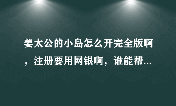 姜太公的小岛怎么开完全版啊，注册要用网银啊，谁能帮我开下完全版感激不尽