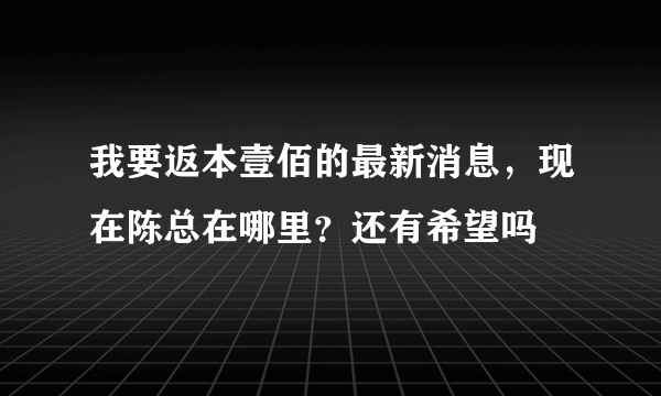 我要返本壹佰的最新消息，现在陈总在哪里？还有希望吗