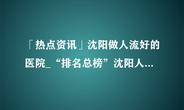 「热点资讯」沈阳做人流好的医院_“排名总榜”沈阳人流医院哪家好？