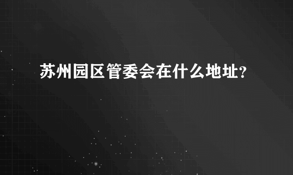 苏州园区管委会在什么地址？