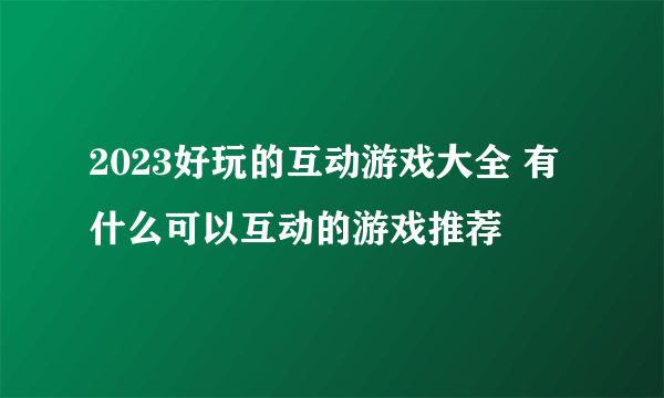 2023好玩的互动游戏大全 有什么可以互动的游戏推荐