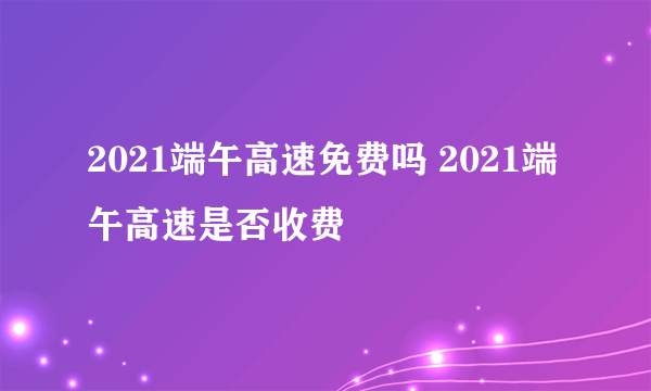 2021端午高速免费吗 2021端午高速是否收费