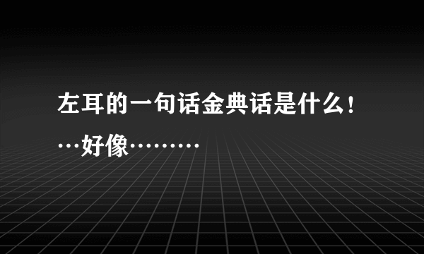 左耳的一句话金典话是什么！…好像………