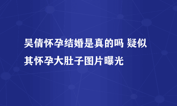 吴倩怀孕结婚是真的吗 疑似其怀孕大肚子图片曝光