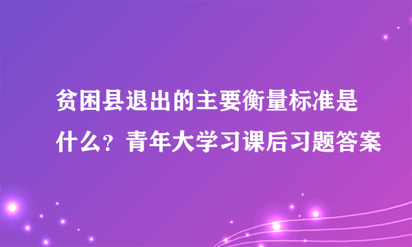 贫困县退出的主要衡量标准是什么？青年大学习课后习题答案