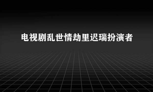 电视剧乱世情劫里迟瑞扮演者