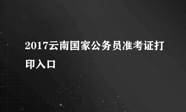 2017云南国家公务员准考证打印入口