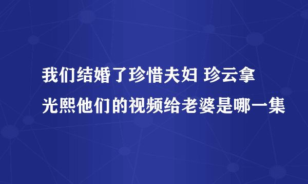 我们结婚了珍惜夫妇 珍云拿光熙他们的视频给老婆是哪一集